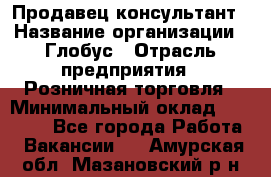 Продавец-консультант › Название организации ­ Глобус › Отрасль предприятия ­ Розничная торговля › Минимальный оклад ­ 17 000 - Все города Работа » Вакансии   . Амурская обл.,Мазановский р-н